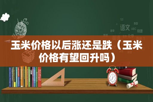 玉米价格以后涨还是跌（玉米价格有望回升吗）