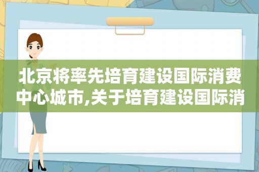 北京将率先培育建设国际消费中心城市,关于培育建设国际消费中心城市的指导意见