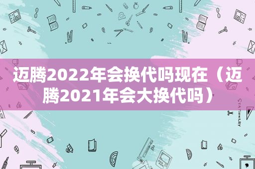 迈腾2022年会换代吗现在（迈腾2021年会大换代吗）
