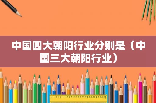 中国四大朝阳行业分别是（中国三大朝阳行业）
