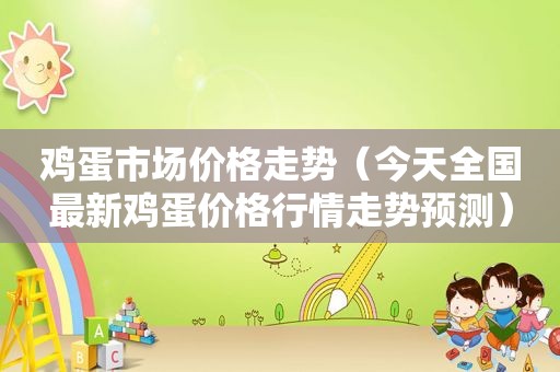 鸡蛋市场价格走势（今天全国最新鸡蛋价格行情走势预测）