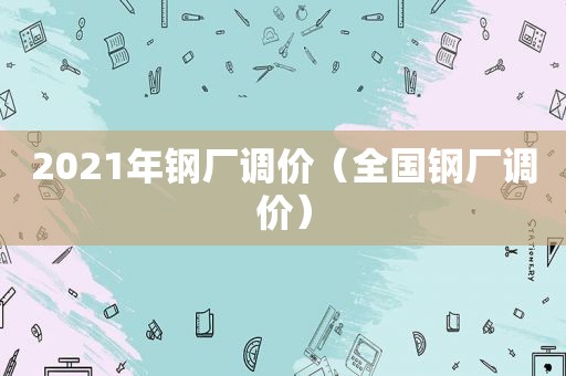 2021年钢厂调价（全国钢厂调价）