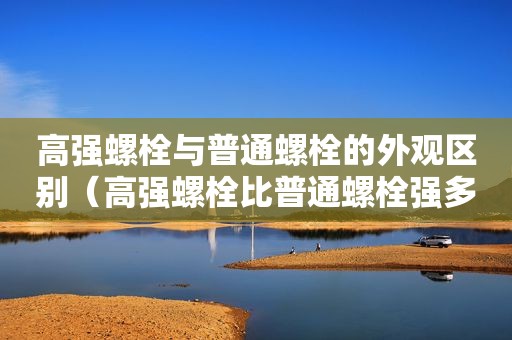 高强螺栓与普通螺栓的外观区别（高强螺栓比普通螺栓强多少）