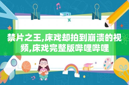 禁片之王,床戏却拍到崩溃的视频,床戏完整版哔哩哔哩