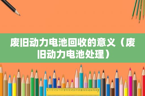 废旧动力电池回收的意义（废旧动力电池处理）