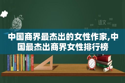 中国商界最杰出的女性作家,中国最杰出商界女性排行榜