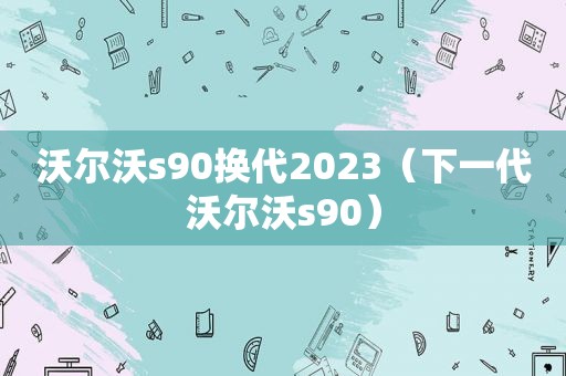 沃尔沃s90换代2023（下一代沃尔沃s90）