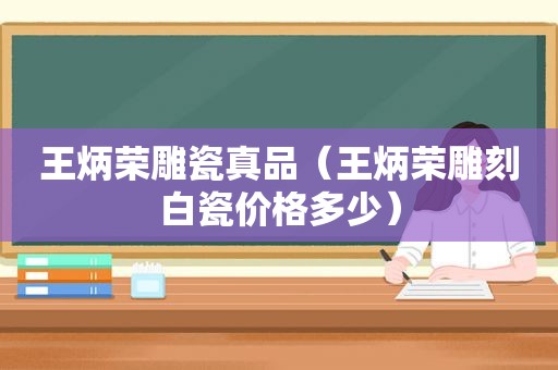 王炳荣雕瓷真品（王炳荣雕刻白瓷价格多少）