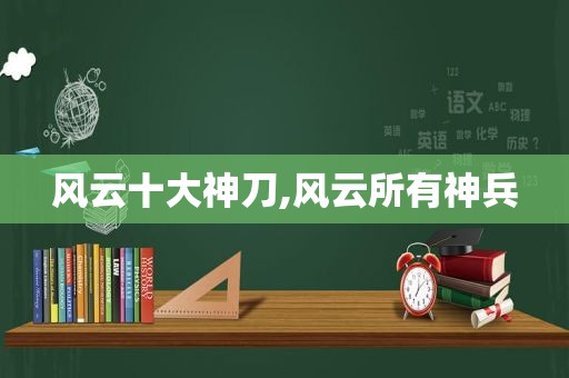 风云十大神刀,风云所有神兵
