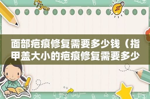 面部疤痕修复需要多少钱（指甲盖大小的疤痕修复需要多少钱）