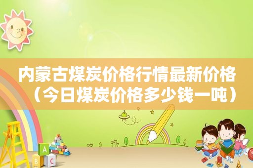 内蒙古煤炭价格行情最新价格（今日煤炭价格多少钱一吨）