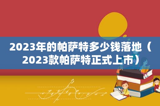 2023年的帕萨特多少钱落地（2023款帕萨特正式上市）