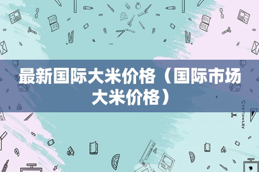 最新国际大米价格（国际市场大米价格）