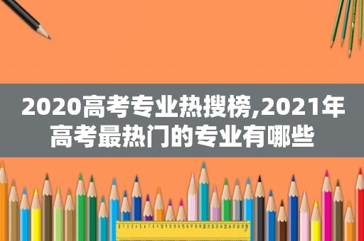 2020高考专业热搜榜,2021年高考最热门的专业有哪些