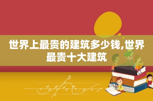 世界上最贵的建筑多少钱,世界最贵十大建筑