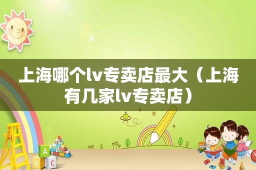上海哪个lv专卖店最大（上海有几家lv专卖店）
