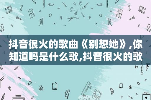 抖音很火的歌曲《别想她》,你知道吗是什么歌,抖音很火的歌曲《别想她》,你知道吗