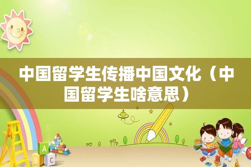 中国留学生传播中国文化（中国留学生啥意思）