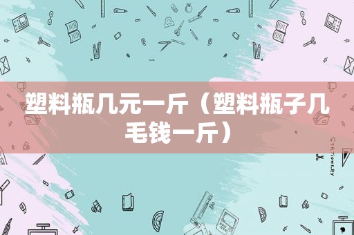 塑料瓶几元一斤（塑料瓶子几毛钱一斤）