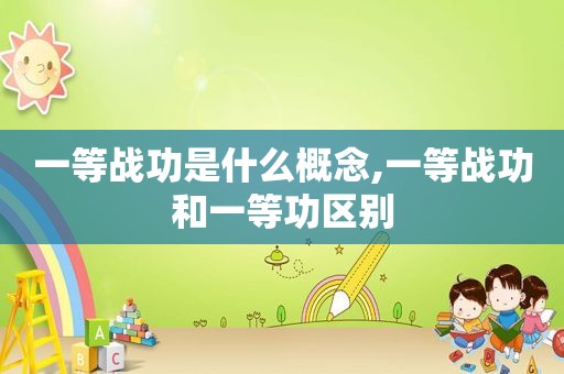 一等战功是什么概念,一等战功和一等功区别