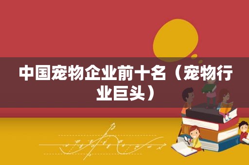 中国宠物企业前十名（宠物行业巨头）