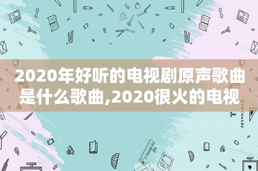 2020年好听的电视剧原声歌曲是什么歌曲,2020很火的电视剧歌曲