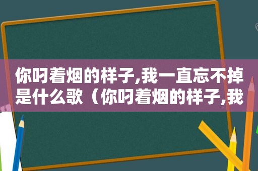 你叼着烟的样子,我一直忘不掉是什么歌（你叼着烟的样子,我一直忘不掉你）