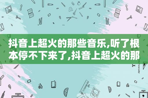 抖音上超火的那些音乐,听了根本停不下来了,抖音上超火的那些音乐,听了根本停不下来怎么办