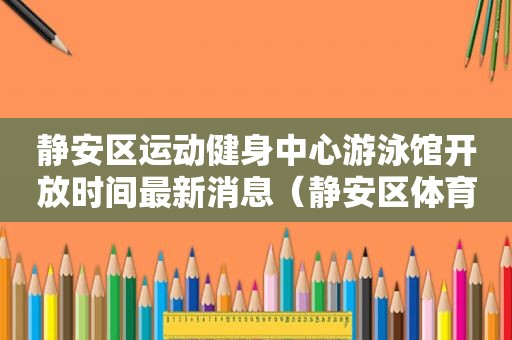 静安区运动健身中心游泳馆开放时间最新消息（静安区体育中心游泳馆开放时间）