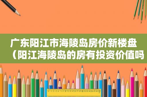 广东阳江市海陵岛房价新楼盘（阳江海陵岛的房有投资价值吗?）