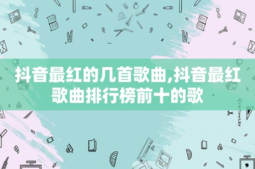 抖音最红的几首歌曲,抖音最红歌曲排行榜前十的歌