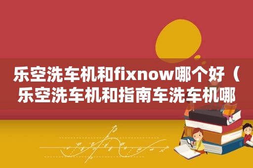 乐空洗车机和fixnow哪个好（乐空洗车机和指南车洗车机哪个好）