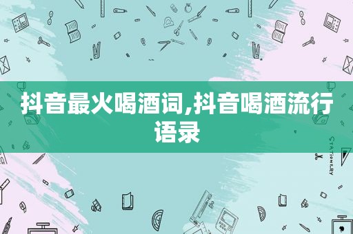 抖音最火喝酒词,抖音喝酒流行语录