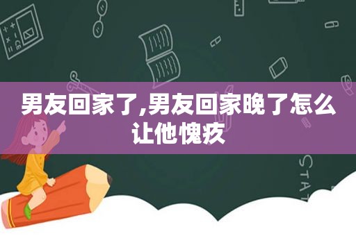 男友回家了,男友回家晚了怎么让他愧疚