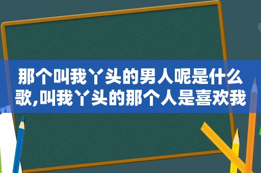 那个叫我丫头的男人呢是什么歌,叫我丫头的那个人是喜欢我吗