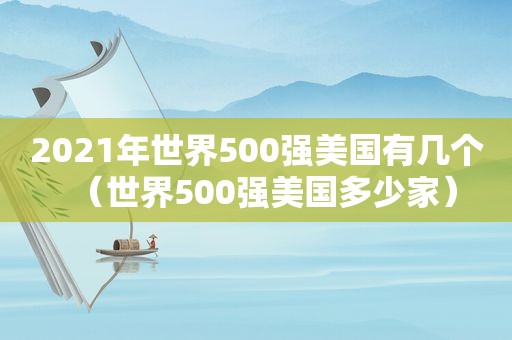 2021年世界500强美国有几个（世界500强美国多少家）