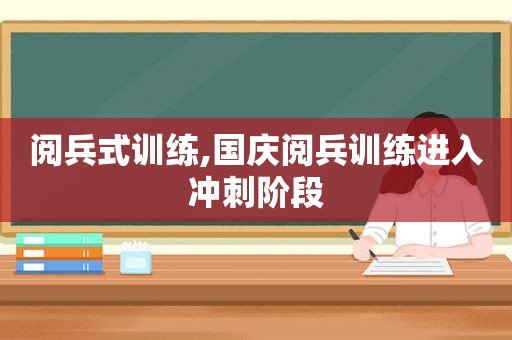 阅兵式训练,国庆阅兵训练进入冲刺阶段