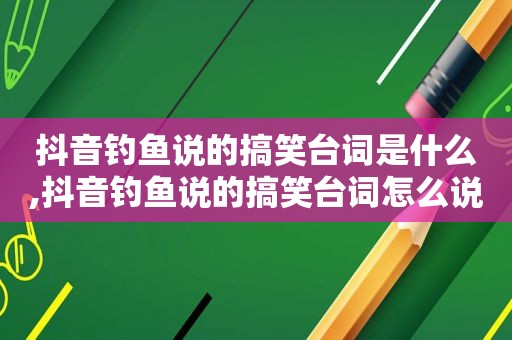 抖音钓鱼说的搞笑台词是什么,抖音钓鱼说的搞笑台词怎么说