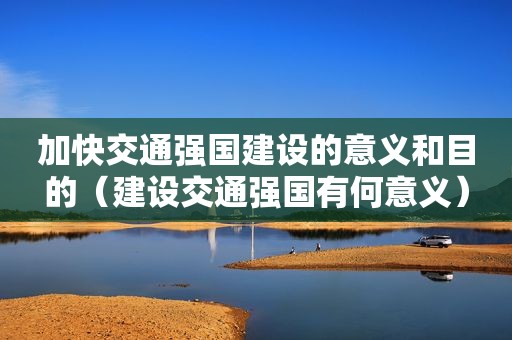 加快交通强国建设的意义和目的（建设交通强国有何意义）