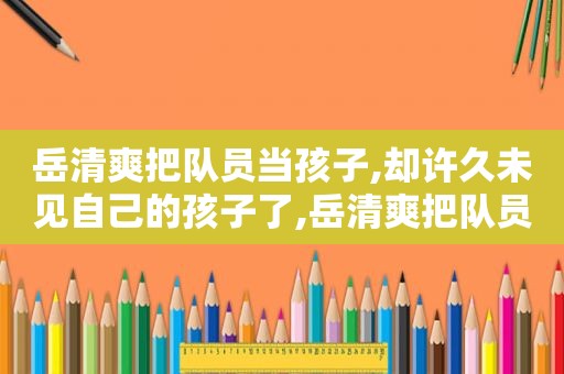 岳清爽把队员当孩子,却许久未见自己的孩子了,岳清爽把队员当孩子,却许久未见自己的孩子是谁