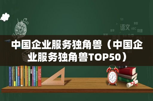 中国企业服务独角兽（中国企业服务独角兽TOP50）