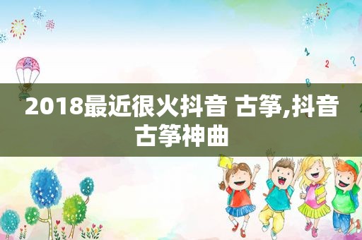 2018最近很火抖音 古筝,抖音古筝神曲