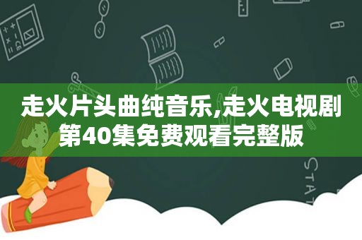 走火片头曲纯音乐,走火电视剧第40集免费观看完整版