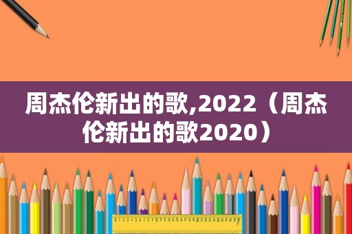 周杰伦新出的歌,2022（周杰伦新出的歌2020）