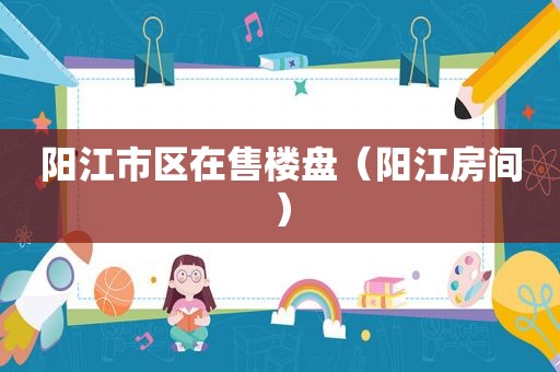 阳江市区在售楼盘（阳江房间）