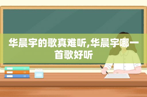 华晨宇的歌真难听,华晨宇哪一首歌好听
