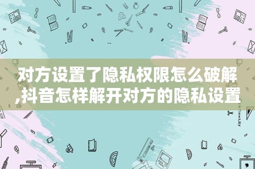 对方设置了隐私权限怎么绿色,抖音怎样解开对方的隐私设置