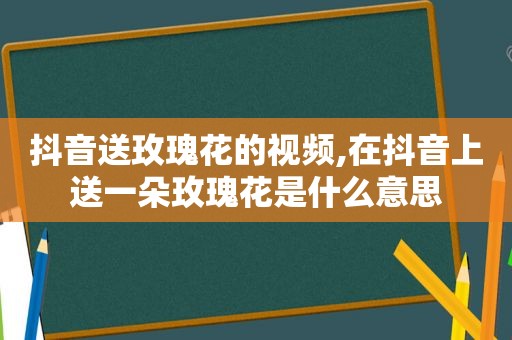 抖音送玫瑰花的视频,在抖音上送一朵玫瑰花是什么意思
