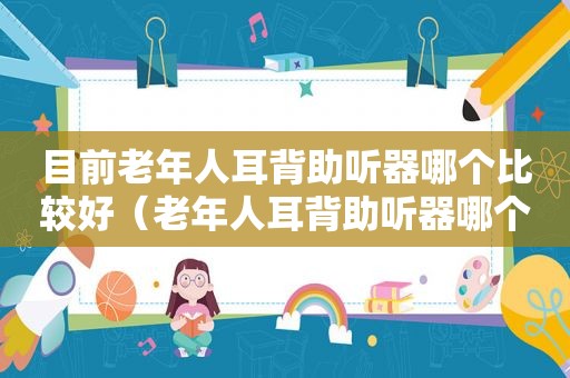 目前老年人耳背助听器哪个比较好（老年人耳背助听器哪个牌子好）