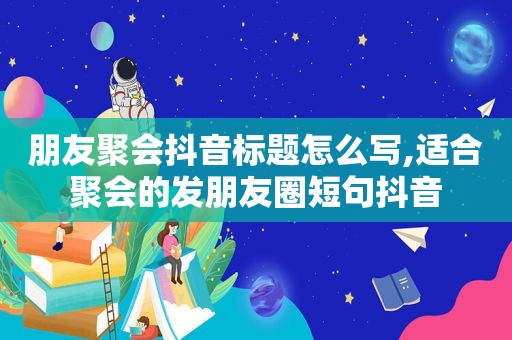 朋友聚会抖音标题怎么写,适合聚会的发朋友圈短句抖音